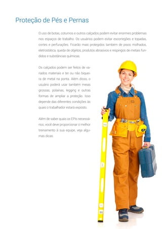 14
O uso de botas, coturnos e outros calçados podem evitar enormes problemas
nos espaços de trabalho. Os usuários podem evitar escorregões e topadas,
cortes e perfurações. Ficarão mais protegidos também de pisos molhados,
eletrostática, queda de objetos, produtos abrasivos e respingos de metais fun-
didos e substâncias químicas.
Os calçados podem ser feitos de va-
riados materiais e ter ou não biquei-
ra de metal na ponta. Além disso, o
usuário poderá usar também meias
grossas, polainas, legging e outras
formas de ampliar a proteção. Isso
depende das diferentes condições às
quais o trabalhador estará exposto.
Além de saber quais os EPIs necessá-
rios, você deve proporcionar o melhor
treinamento à sua equipe, veja algu-
mas dicas:
Proteção de Pés e Pernas
 
