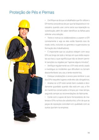 15
•	 Certifique-se de que a trabalhador que for utilizar o
EPI tenha consciência de por que tal dispositivo é ne-
cessário, quando usar, como seria sua reparação ou
substituição, além de saber identificar as falhas para
solicitar uma solução;
•	 Treine e instrua os colaboradores a usarem o EPI
corretamente e veja se eles estão fazendo isso do
modo certo, incluindo os gerentes e supervisores na
formação dos trabalhadores;
•	 É importante que os usuários estejam com seus
EPIs ao longo de todo o tempo em que estão expos-
tos ao risco, o que significa que não se devem permi-
tir isenções ou regalias por “apenas alguns minutos”;
•	 Verifique regularmente se o EPI está sendo usado
e investigue os incidentes que dificultam ou tornam
desconfortáveis seu uso, e tente resolvê-los;
•	 Coloque sinalizações e avisos para lembrar o uso
dos EPIs naqueles lugares onde eles são obrigatórios;
•	 Analise se o EPI está sendo bem cuidado e devi-
damente guardado quando não está em uso, a fim
de mantê-los conservados e limpos por mais tempo,
seguindo sempre as recomendações do fabricante;
•	 Conte com o apoio de bons fornecedores de ma-
teriais e EPIs na hora de substituí-los, a fim de que as
peças de reposição coincidam em qualidade com as
outras que tem na empresa.
Proteção de Pés e Pernas
 