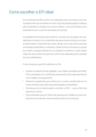 17
Como escolher o EPI ideal
No momento de escolher os EPIs mais adequados para sua empresa, dois crité-
rios básicos têm que ser levados em conta: o grau de proteção exigido e a adequa-
ção do dispositivo à situação com a qual se depara, o que incluirá fatores como
praticidade de uso e custo de manutenção, por exemplo.
A quantidade de EPIs pode variar conforme o tamanho de sua equipe, mas, prin-
cipalmente, de acordo com a rotatividade das peças e itens ao longo de um perío-
do determinado. É importante fazer esses cálculos com muita calma, para fazer
encomendas significativas e suficientes. Estude de forma minuciosa os perigos
que rondam os espaços laborais em sua empresa ou indústria e, a partir desses
mapas de riscos, determine quais são os EPIs mais adequados para a proteção
dos seus trabalhadores.
E não se esqueça, quando for selecionar os EPIs:
•	 Escolha os produtos de boa qualidade e que estejam garantidos pelo INME-
TRO e autorizados com o Certificado de Aprovação (CA) emitido pelo Ministé-
rio do Trabalho e Emprego (MTE);
•	 Selecione o equipamento que combina com o usuário, considerando-se o ta-
manho, formato e peso, além das particularidades do trabalhador;
•	 Permita que os funcionários ajudem a escolher os EPIs — o que os fará mais
propensos a usá-los;
•	 Peça orientações para seu Técnico de Segurança do Trabalho ou outros pro-
fissionais que te atendam nessas questões dentro de sua empresa.
 