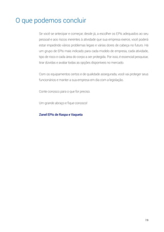 19
O que podemos concluir
Se você se antecipar e começar, desde já, a escolher os EPIs adequados ao seu
pessoal e aos riscos inerentes à atividade que sua empresa exerce, você poderá
estar impedindo vários problemas legais e várias dores de cabeça no futuro. Há
um grupo de EPIs mais indicado para cada modelo de empresa, cada atividade,
tipo de risco e cada área do corpo a ser protegida. Por isso, é essencial pesquisar,
tirar dúvidas e avaliar todas as opções disponíveis no mercado.
Com os equipamentos certos e de qualidade assegurada, você vai proteger seus
funcionários e manter a sua empresa em dia com a legislação.
Conte conosco para o que for preciso.
Um grande abraço e fique conosco!
Zanel EPIs de Raspa e Vaqueta
 