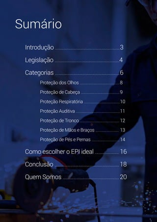 2
Introdução ......................................................	3
Legislação ......................................................4
Categorias ......................................................	6
Proteção dos Olhos ............................................	8
Proteção de Cabeça ...........................................	9
Proteção Respiratória ........................................	10
Proteção Auditiva .................................................	11
Proteção de Tronco ............................................	12
Proteção de Mãos e Braços ..........................	13
Proteção de Pés e Pernas ...............................	14
Como escolher o EPI ideal ....................	16
Conclusão ......................................................	18
Quem Somos ...............................................	20
Sumário
 