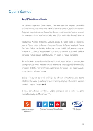20
Quem Somos
Zanel EPIs de Raspa e Vaqueta
Uma indústria que atua desde 1998 no mercado de EPIs de Raspa e Vaqueta de
Couro Bovino e possuímos uma estrutura sólida e confiável, constituída por pro-
fissionais experientes e com know how de quem realmente conhece as necessi-
dades e particularidades dos mercados que utilizam nosso tipo de matéria prima.
Produzimos Aventais de Raspa e Vaqueta, Blusão de Raspa, Calça de Raspa, Ca-
puz de Raspa, Luvas de Raspa e Vaqueta, Mangote de Raspa, Manta de Raspa,
Ombreira de Raspa e Perneira de Raspa e nossos produtos são encontrados em
mais de 1.100 pontos de venda em todo território nacional. Buscamos oferecer
sempre a melhor relação custo/benefício em todas as nossas operações.
Estamos acompanhando as tendências mundiais e isso nos ajuda na entrega de
valor para você, nossa verdadeira razão de existir. E não só apenas tendências do
mercado de EPIs, mas tendências corporativas, de vendas e de marketing, ele-
mentos essenciais para o setor.
Este e-book é parte da nossa estratégia de entregar conteúdo relevante de alto
nível de informação e conhecimento e tem como objetivo influenciar o sucesso
de nosso público, ou seja, Você.
É nesse contexto que convidamos Você a estar junto com a gente! Faça parte
dessa Revolução no Mercado de EPIs!
Cliqueaquieassine
nossoBlog
Acompanhe-nosnasRedesSociais FaleConosco
 