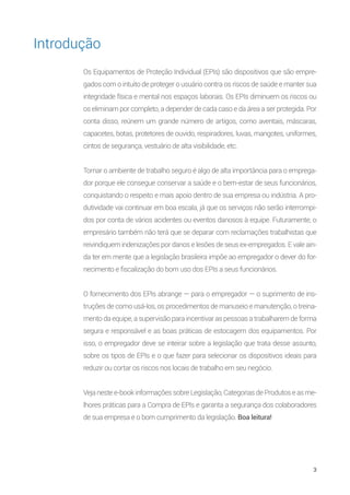 3
Os Equipamentos de Proteção Individual (EPIs) são dispositivos que são empre-
gados com o intuito de proteger o usuário contra os riscos de saúde e manter sua
integridade física e mental nos espaços laborais. Os EPIs diminuem os riscos ou
os eliminam por completo, a depender de cada caso e da área a ser protegida. Por
conta disso, reúnem um grande número de artigos, como aventais, máscaras,
capacetes, botas, protetores de ouvido, respiradores, luvas, mangotes, uniformes,
cintos de segurança, vestuário de alta visibilidade, etc.
Tornar o ambiente de trabalho seguro é algo de alta importância para o emprega-
dor porque ele consegue conservar a saúde e o bem-estar de seus funcionários,
conquistando o respeito e mais apoio dentro de sua empresa ou indústria. A pro-
dutividade vai continuar em boa escala, já que os serviços não serão interrompi-
dos por conta de vários acidentes ou eventos danosos à equipe. Futuramente, o
empresário também não terá que se deparar com reclamações trabalhistas que
reivindiquem indenizações por danos e lesões de seus ex-empregados. E vale ain-
da ter em mente que a legislação brasileira impõe ao empregador o dever do for-
necimento e fiscalização do bom uso dos EPIs a seus funcionários.
O fornecimento dos EPIs abrange — para o empregador — o suprimento de ins-
truções de como usá-los, os procedimentos de manuseio e manutenção, o treina-
mento da equipe, a supervisão para incentivar as pessoas a trabalharem de forma
segura e responsável e as boas práticas de estocagem dos equipamentos. Por
isso, o empregador deve se inteirar sobre a legislação que trata desse assunto,
sobre os tipos de EPIs e o que fazer para selecionar os dispositivos ideais para
reduzir ou cortar os riscos nos locais de trabalho em seu negócio.
Veja neste e-book informações sobre Legislação, Categorias de Produtos e as me-
lhores práticas para a Compra de EPIs e garanta a segurança dos colaboradores
de sua empresa e o bom cumprimento da legislação. Boa leitura!
Introdução
 