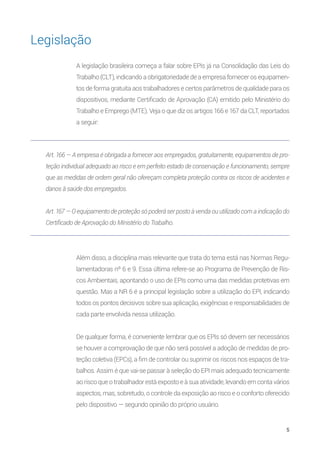 5
Além disso, a disciplina mais relevante que trata do tema está nas Normas Regu-
lamentadoras nº 6 e 9. Essa última refere-se ao Programa de Prevenção de Ris-
cos Ambientais, apontando o uso de EPIs como uma das medidas protetivas em
questão. Mas a NR 6 é a principal legislação sobre a utilização do EPI, indicando
todos os pontos decisivos sobre sua aplicação, exigências e responsabilidades de
cada parte envolvida nessa utilização.
De qualquer forma, é conveniente lembrar que os EPIs só devem ser necessários
se houver a comprovação de que não será possível a adoção de medidas de pro-
teção coletiva (EPCs), a fim de controlar ou suprimir os riscos nos espaços de tra-
balhos. Assim é que vai-se passar à seleção do EPI mais adequado tecnicamente
ao risco que o trabalhador está exposto e à sua atividade, levando em conta vários
aspectos, mas, sobretudo, o controle da exposição ao risco e o conforto oferecido
pelo dispositivo — segundo opinião do próprio usuário.
Art. 166 — A empresa é obrigada a fornecer aos empregados, gratuitamente, equipamentos de pro-
teção individual adequado ao risco e em perfeito estado de conservação e funcionamento, sempre
que as medidas de ordem geral não ofereçam completa proteção contra os riscos de acidentes e
danos à saúde dos empregados.
Art. 167 — O equipamento de proteção só poderá ser posto à venda ou utilizado com a indicação do
Certificado de Aprovação do Ministério do Trabalho.
A legislação brasileira começa a falar sobre EPIs já na Consolidação das Leis do
Trabalho (CLT), indicando a obrigatoriedade de a empresa fornecer os equipamen-
tos de forma gratuita aos trabalhadores e certos parâmetros de qualidade para os
dispositivos, mediante Certificado de Aprovação (CA) emitido pelo Ministério do
Trabalho e Emprego (MTE). Veja o que diz os artigos 166 e 167 da CLT, reportados
a seguir:
Legislação
 