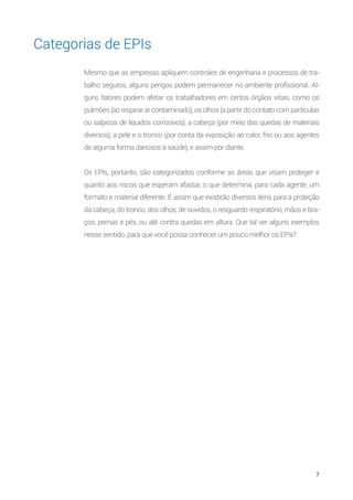 7
Categorias de EPIs
Mesmo que as empresas apliquem controles de engenharia e processos de tra-
balho seguros, alguns perigos podem permanecer no ambiente profissional. Al-
guns fatores podem afetar os trabalhadores em certos órgãos vitais, como os
pulmões (ao respirar ar contaminado), os olhos (a partir do contato com partículas
ou salpicos de líquidos corrosivos), a cabeça (por meio das quedas de materiais
diversos), a pele e o tronco (por conta da exposição ao calor, frio ou aos agentes
de alguma forma danosos à saúde), e assim por diante.
Os EPIs, portanto, são categorizados conforme as áreas que visam proteger e
quanto aos riscos que esperam afastar, o que determina, para cada agente, um
formato e material diferente. É assim que existirão diversos itens para a proteção
da cabeça, do tronco, dos olhos, de ouvidos, o resguardo respiratório, mãos e bra-
ços, pernas e pés, ou até contra quedas em altura. Que tal ver alguns exemplos
nesse sentido, para que você possa conhecer um pouco melhor os EPIs?
 
