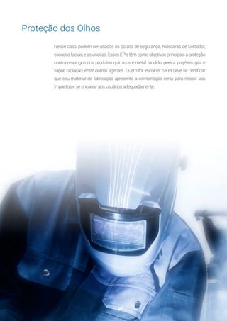 8
Nesse caso, podem ser usados os óculos de segurança, máscaras de Soldador,
escudos faciais e as viseiras. Esses EPIs têm como objetivos principais a proteção
contra respingos dos produtos químicos e metal fundido, poeira, projéteis, gás e
vapor, radiação, entre outros agentes. Quem for escolher o EPI deve se certificar
que seu material de fabricação apresenta a combinação certa para resistir aos
impactos e se encaixar aos usuários adequadamente.
Proteção dos Olhos
 