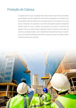 9
As opções de EPIs para a proteção dessa área vital do corpo humano são feitas
para protegê-la contra impactos de instrumentos pontiagudos ou robustos, que-
da de objetos, além de impedir que os cabelos possam se emaranhar em certos
locais e máquinas. Os capacetes ou as boinas de proteção acabam protegendo
também parte do rosto e ombros, que estiverem, por acaso, no caminho dos
agentes e itens em queda. Alguns capacetes podem incorporar certos tipos de
viseiras ou proteção auditiva, mas o trabalhador deve adicionar lenços no pesco-
ço ou outros tipos de proteção quando forem operar serviços com solda e alguns
materiais químicos, por exemplo.
Proteção de Cabeça
 