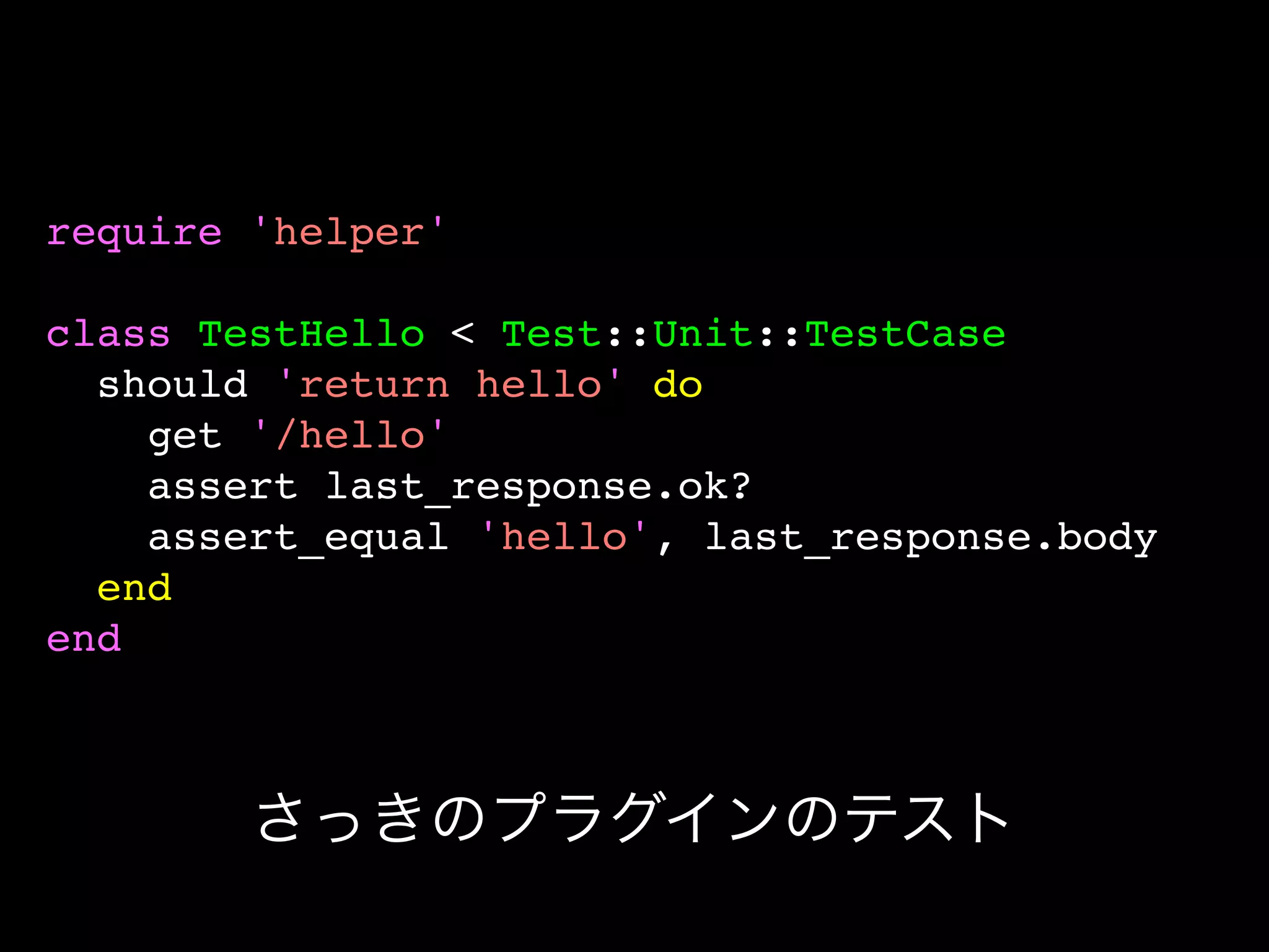 require 'helper'

class TestHello < Test::Unit::TestCase
  should 'return hello' do
    get '/hello'
    assert last_response.ok?
    assert_equal 'hello', last_response.body
  end
end



        さっきのプラグインのテスト
 