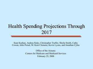 Health Spending Projections Through 2017 Sean Keehan, Andrea Sisko, Christopher Truffer, Sheila Smith, Cathy Cowan, John Poisal, M. Kent Clemens, Kevin Lyons, and Jonathan Cylus Office of the Actuary Centers for Medicare and Medicaid Services February 25, 2008 