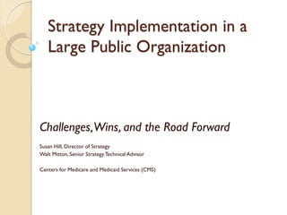 Strategy Implementation in a
Large Public Organization
Challenges,Wins, and the Road Forward
Susan Hill, Director of Strategy
Walt Mitton, Senior StrategyTechnical Advisor
Centers for Medicare and Medicaid Services (CMS)
 