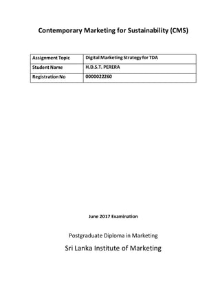 Contemporary Marketing for Sustainability (CMS)
Assignment Topic Digital Marketing Strategy for TDA
Student Name H.D.S.T. PERERA
RegistrationNo 0000022260
June 2017 Examination
Postgraduate Diploma in Marketing
Sri Lanka Institute of Marketing
 