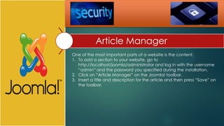 Article Manager
One of the most important parts of a website is the content.
1. To add a section to your website, go to
   http://localhost/joomla/administrator and log in with the username
   “admin” and the password you specified during the installation.
2. Click on “Article Manager” on the Joomla! toolbar.
3. Insert a title and description for the article and then press “Save” on
   the toolbar.
 