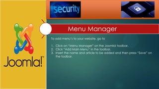 Menu Manager
To add menu’s to your website, go to

1. Click on “Menu Manager” on the Joomla! toolbar.
2. Click “Add Main Menu” in the toolbar.
3. Insert the name and article to be added and then press “Save” on
   the toolbar.
 