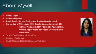 About Myself
   Meenu Dogra
   Software Engineer
   Specializes in Secure Coding/Application Development
   Knowledge of PHP, JAVA, J2EE, Oracle, Javascript, Mysql, SQL
                   Joomla, Wordpress, SEO, Facebook Applications,
                   Android Applications, Facebook Developer and
                   many more
   Oracle Certified Associate (OCA)
   Speaker – Webinars
   Email : Meenu . Dogra@eCoreTechnoS.com
 