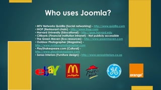Who uses Joomla?
• MTV Networks Quizilla (Social networking) - http://www.quizilla.com
• IHOP (Restaurant chain) - http://www.ihop.com
• Harvard University (Educational) - http://gsas.harvard.edu
• Citibank (Financial institution intranet) - Not publicly accessible
• The Green Maven (Eco-resources) - http://www.greenmaven.com
• Outdoor Photographer (Magazine) -
http://www.outdoorphotographer.com
• PlayShakespeare.com (Cultural) -
http://www.playshakespeare.com
• Senso Interiors (Furniture design) - http://www.sensointeriors.co.za
 