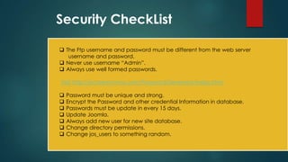Security CheckList

 The Ftp username and password must be different from the web server
   username and password.
 Never use username “Admin”.
 Always use well formed passwords.

Visit http://ecoretechnos.com/PasswordGenerator/index.html

   Password must be unique and strong.
   Encrypt the Password and other credential Information in database.
   Passwords must be update in every 15 days.
   Update Joomla.
   Always add new user for new site database.
   Change directory permissions.
   Change jos_users to something random.
 