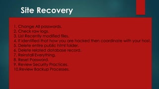 Site Recovery
1. Change All passwords.
2. Check raw logs.
3. List Recently modified files.
4. If identified that how you are hacked then coordinate with your host.
5. Delete entire public html folder.
6. Delete related database record.
7. Reinstall Everything.
8. Reset Password.
9. Review Security Practices.
10.Review Backup Processes.
 