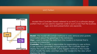 MVC Pattern




 Model-View-Controller (herein referred to as MVC) is a software design
pattern that can be used to organize code in such a way that the business
                logic and data presentation are separate.




Model : the model will contain methods to add, remove and update
information about the greetings in the database.
View : used to render the data from the model in a manner that is
suitable for interaction
Controller: The controller is responsible for responding to user actions.
a user action is (generally) a page request. The controller does not
display the data in the model, it only triggers methods in the model
which modify the data, and then pass the model into the view which
displays the data.
 