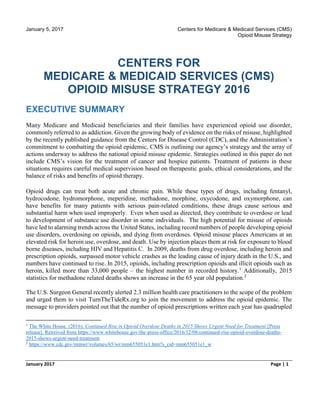 January 5, 2017 Centers for Medicare & Medicaid Services (CMS)
Opioid Misuse Strategy
January 2017 Page | 1
CENTERS FOR
MEDICARE & MEDICAID SERVICES (CMS)
OPIOID MISUSE STRATEGY 2016
EXECUTIVE SUMMARY
Many Medicare and Medicaid beneficiaries and their families have experienced opioid use disorder,
commonly referred to as addiction. Given the growing body of evidence on the risks of misuse, highlighted
by the recently published guidance from the Centers for Disease Control (CDC), and the Administration’s
commitment to combatting the opioid epidemic, CMS is outlining our agency’s strategy and the array of
actions underway to address the national opioid misuse epidemic. Strategies outlined in this paper do not
include CMS’s vision for the treatment of cancer and hospice patients. Treatment of patients in these
situations requires careful medical supervision based on therapeutic goals, ethical considerations, and the
balance of risks and benefits of opioid therapy.
Opioid drugs can treat both acute and chronic pain. While these types of drugs, including fentanyl,
hydrocodone, hydromorphone, meperidine, methadone, morphine, oxycodone, and oxymorphone, can
have benefits for many patients with serious pain-related conditions, these drugs cause serious and
substantial harm when used improperly. Even when used as directed, they contribute to overdose or lead
to development of substance use disorder in some individuals. The high potential for misuse of opioids
have led to alarming trends across the United States, including record numbers of people developing opioid
use disorders, overdosing on opioids, and dying from overdoses. Opioid misuse places Americans at an
elevated risk for heroin use, overdose, and death. Use by injection places them at risk for exposure to blood
borne diseases, including HIV and Hepatitis C. In 2009, deaths from drug overdose, including heroin and
prescription opioids, surpassed motor vehicle crashes as the leading cause of injury death in the U.S., and
numbers have continued to rise. In 2015, opioids, including prescription opioids and illicit opioids such as
heroin, killed more than 33,000 people – the highest number in recorded history.1
Additionally, 2015
statistics for methadone related deaths shows an increase in the 65 year old population.2
The U.S. Surgeon General recently alerted 2.3 million health care practitioners to the scope of the problem
and urged them to visit TurnTheTideRx.org to join the movement to address the opioid epidemic. The
message to providers pointed out that the number of opioid prescriptions written each year has quadrupled
1
The White House. (2016). Continued Rise in Opioid Overdose Deaths in 2015 Shows Urgent Need for Treatment [Press
release]. Retreived from https://www.whitehouse.gov/the-press-office/2016/12/08/continued-rise-opioid-overdose-deaths-
2015-shows-urgent-need-treatment
2
https://www.cdc.gov/mmwr/volumes/65/wr/mm655051e1.htm?s_cid=mm655051e1_w
 
