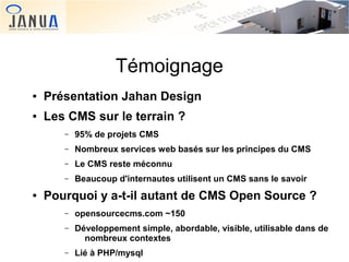 Témoignage
●

Présentation Jahan Design

●

Les CMS sur le terrain ?
–
–

Nombreux services web basés sur les principes du CMS

–

Le CMS reste méconnu

–
●

95% de projets CMS

Beaucoup d'internautes utilisent un CMS sans le savoir

Pourquoi y a-t-il autant de CMS Open Source ?
–

opensourcecms.com ~150

–

Développement simple, abordable, visible, utilisable dans de
nombreux contextes  

–

Lié à PHP/mysql

 

 