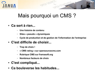 Mais pourquoi un CMS ?
●

Ca sert à rien...
–
–

Sites « pseudo » dynamiques

–
●

Une histoire de contenu
Cycle de production et de gestion de l'information de l'entreprise

C'est difficile de choisir...
–
–

Rubrique CMS sur framasoft.org

–

 

« CMS rating » sur opensourcecms.com

–

●

Trop de choix !

Nombreux facteurs de choix

C'est compliqué...
 

●

Ca bouleverse les habitudes...

 