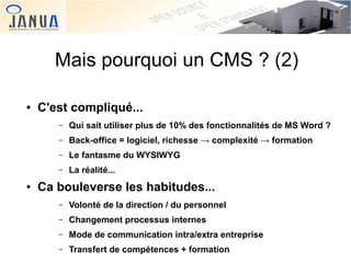 Mais pourquoi un CMS ? (2)
●

C'est compliqué...
–
–

Back-office = logiciel, richesse → complexité → formation

–

Le fantasme du WYSIWYG

–
●

Qui sait utiliser plus de 10% des fonctionnalités de MS Word ?

La réalité...

Ca bouleverse les habitudes...
–
–

Changement processus internes

–
 

Volonté de la direction / du personnel
Mode de communication intra/extra entreprise

–

 

Transfert de compétences + formation

 