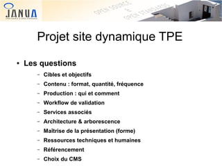 Projet site dynamique TPE
●

Les questions
–
–

Contenu : format, quantité, fréquence

–

Production : qui et comment

–

Workflow de validation

–

Services associés

–

Architecture & arborescence

–

Maîtrise de la présentation (forme)

–
 

Cibles et objectifs

Ressources techniques et humaines

–

Référencement

–

Choix du CMS

 

 