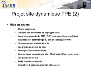 Projet site dynamique TPE (2)
●

Mise en oeuvre
–
–

Création des squelettes de page (gabarits)

–

Intégration du code du CMS (PHP, code spécifique, modules)

–

Installation et paramétrage du site en local (EasyPHP)

–

Développement et tests itératifs

–

Intégration contenus de base

–

Echanges avec communauté

–

Mise en ligne, paramétrage site, BD et back-office, tests, tests...

–

 

Charte graphique

Intégration contenus

–

Rédaction documentation

–

Formation & accompagnement utilisateurs

 

 