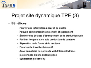 Projet site dynamique TPE (3)
●

Bénéfices
–
–

Pouvoir communiquer simplement et rapidement

–

Éliminer des goulots d’étranglement de la production web

–

Faciliter l’organisation et la production de contenu

–

Séparation de la forme et du contenu

–

Favoriser le travail collaboratif

–

Avoir la maîtrise de votre site web/Intranet/Extranet

–

Maintenance du site décentralisée

–
 

Fournir une information à jour et de qualité

Syndication de contenu
 

 