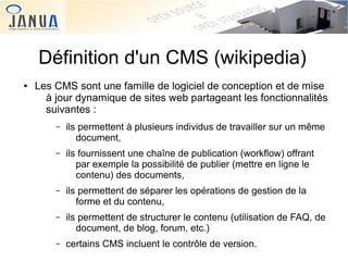 Définition d'un CMS (wikipedia)
●

Les CMS sont une famille de logiciel de conception et de mise
à jour dynamique de sites web partageant les fonctionnalités
suivantes :
–

–

ils fournissent une chaîne de publication (workflow) offrant
par exemple la possibilité de publier (mettre en ligne le
contenu) des documents,

–

ils permettent de séparer les opérations de gestion de la
forme et du contenu,

–
 

ils permettent à plusieurs individus de travailler sur un même
document,

ils permettent de structurer le contenu (utilisation de FAQ, de
document, de blog, forum, etc.)

–

 
certains CMS incluent le contrôle de version.

 