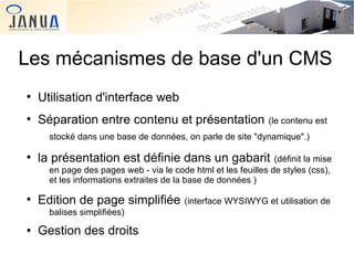 Les mécanismes de base d'un CMS
●

Utilisation d'interface web

●

Séparation entre contenu et présentation

(le contenu est

stocké dans une base de données, on parle de site "dynamique".)
●

la présentation est définie dans un gabarit

●

Edition de page simplifiée

(définit la mise
en page des pages web - via le code html et les feuilles de styles (css),
et les informations extraites de la base de données )

balises simplifiées)
●

 

Gestion des droits
 

(interface WYSIWYG et utilisation de

 