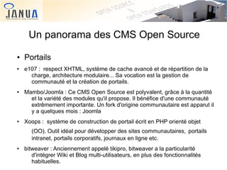 Un panorama des CMS Open Source
●
●

●

●

Portails
e107 : respect XHTML, système de cache avancé et de répartition de la
charge, architecture modulaire... Sa vocation est la gestion de
communauté et la création de portails.
Mambo/Joomla : Ce CMS Open Source est polyvalent, grâce à la quantité
et la variété des modules qu'il propose. Il bénéfice d'une communauté
extrêmement importante. Un fork d'origine communautaire est apparut il
y a quelques mois : Joomla
Xoops : système de construction de portail écrit en PHP orienté objet
(OO). Outil idéal pour développer des sites communautaires, portails
intranet, portails corporatifs, journaux en ligne etc.

●

 

bitweaver : Anciennement appelé tikipro, bitweaver a la particularité
d'intégrer Wiki et Blog multi-utilisateurs, en plus des fonctionnalités
 
habituelles.

 