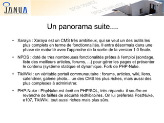 Un panorama suite....
●

●

●

●

 

Xaraya : Xaraya est un CMS très ambitieux, qui se veut un des outils les
plus complets en terme de fonctionnalités. Il entre désormais dans une
phase de maturité avec l'approche de la sortie de la version 1.0 finale.
NPDS : doté de très nombreuses fonctionalités prêtes à l'emploi (sondage,
liste des meilleurs articles, forums, ...) pour gérer les pages et présenter
le contenu (système statique et dynamique. Fork de PHP-Nuke.
TikiWiki : un véritable portail communautaire : forums, articles, wiki, liens,
calendrier, galerie photo... un des CMS les plus riches, mais aussi des
plus complexes à administrer.
PHP-Nuke : PhpNuke est écrit en PHP/SQL, très répandu il souffre en
revanche de failles de sécurité rédhibitoires. On lui préfèrera PostNuke,
e107, TikiWiki, tout aussi riches mais plus sûrs.
 

 