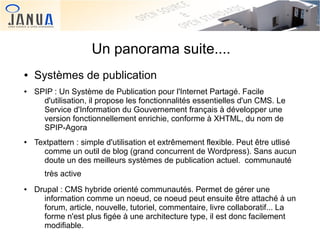Un panorama suite....
●
●

●

Systèmes de publication
SPIP : Un Système de Publication pour l'Internet Partagé. Facile
d'utilisation, il propose les fonctionnalités essentielles d'un CMS. Le
Service d'Information du Gouvernement français à développer une
version fonctionnellement enrichie, conforme à XHTML, du nom de
SPIP-Agora
Textpattern : simple d'utilisation et extrêmement flexible. Peut être utlisé
comme un outil de blog (grand concurrent de Wordpress). Sans aucun
doute un des meilleurs systèmes de publication actuel. communauté
très active

●

 

Drupal : CMS hybride orienté communautés. Permet de gérer une
information comme un noeud, ce noeud peut ensuite être attaché à un
forum, article, nouvelle, tutoriel, commentaire, livre collaboratif... La
forme n'est plus figée à une architecture type, il est donc facilement
 
modifiable.

 
