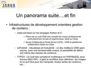 Un panorama suite....et fin
●

Infrastructures de développement orientées gestion
de contenu :
–

Zope est basé sur les langages Python et C:
●

●

Plone est un outil CMS très complet de niveau professionnel,
particulièrement simple et ergonomique, basé sur Zope
Nuxeo Collaborative Portal Server (CPS) : CMS et plateforme
collaborative basés sur Zope

–

–

 

ezPublish : robustesse et modularité - un des meilleurs CMS opensource, avec une fonctionnalité unique, la possibilité de définir
soit même des classes de contenus.
TYPO3 : Un outil très complet et multilangue en PHP/MySQL sous
licence GNU GPL - il gère le workflow avec définition, les images
et ce qu'il faut pour les manipuler, toutes sortes de contenus,
 
etc...

 