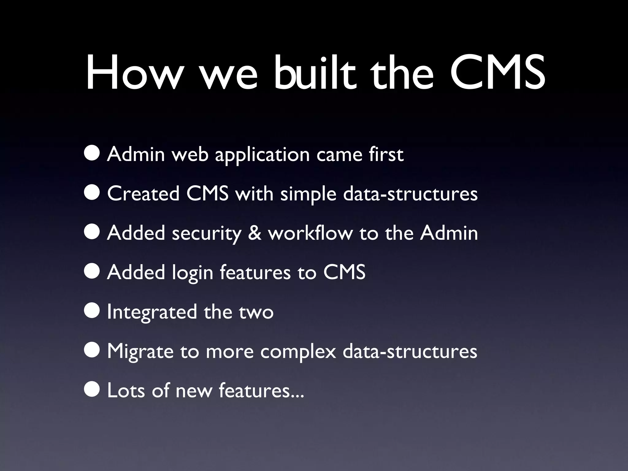 How we built the CMS Admin web application came first Created CMS with simple data-structures Added security & workflow to the Admin Added login features to CMS Integrated the two Migrate to more complex data-structures Lots of new features... 