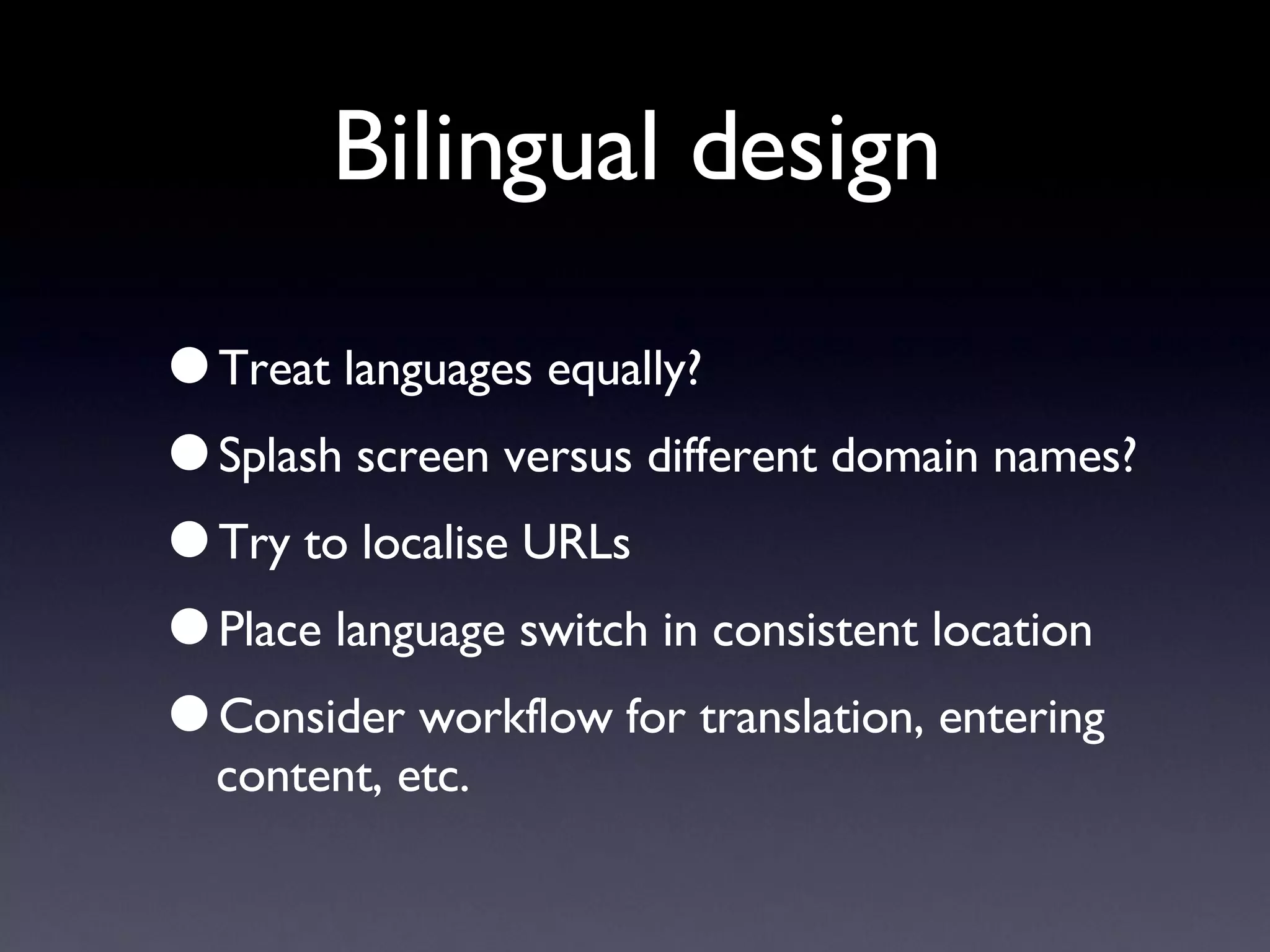 Bilingual design Treat languages equally? Splash screen versus different domain names? Try to localise URLs Place language switch in consistent location Consider workflow for translation, entering content, etc. 