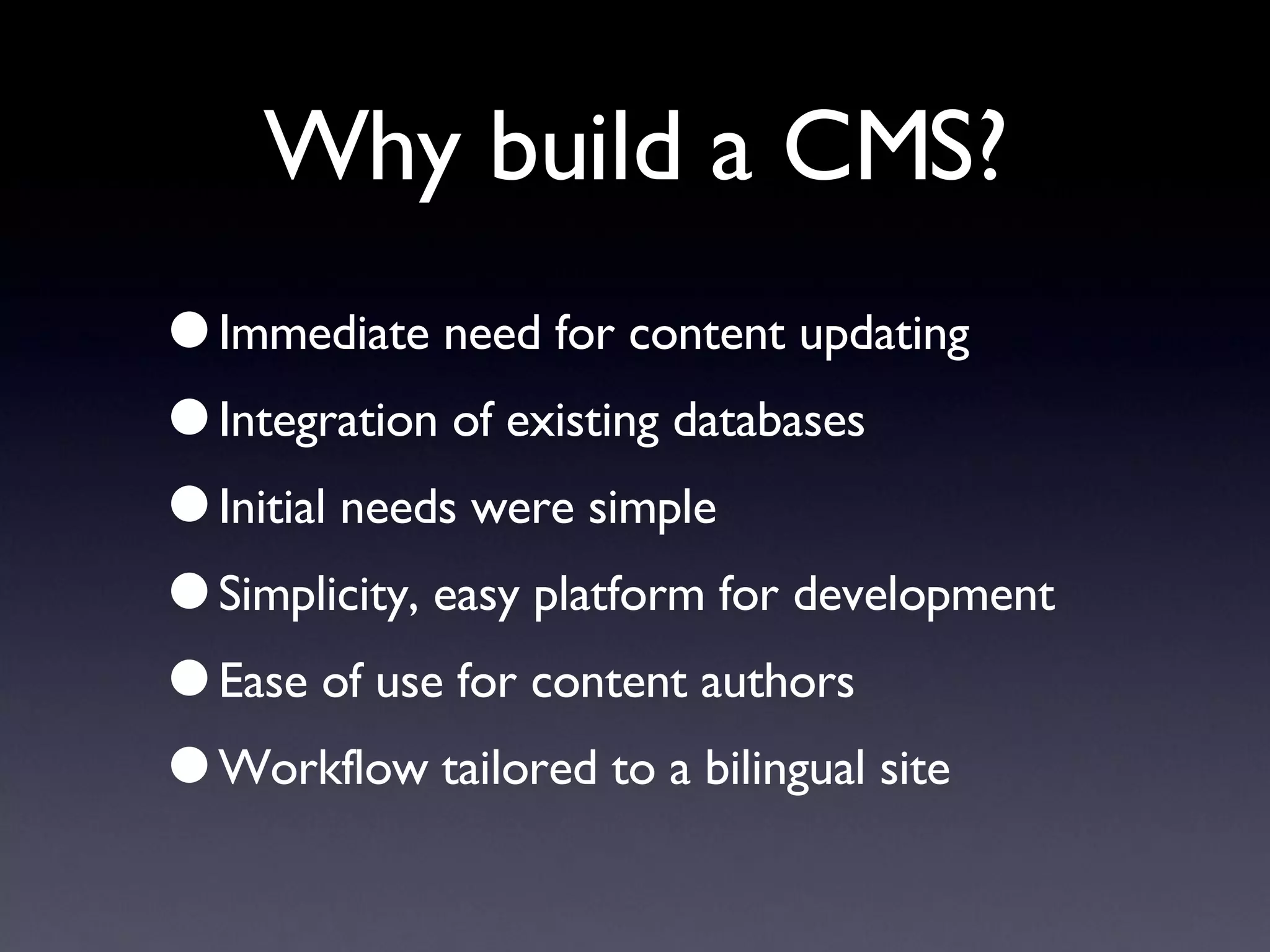 Why build a CMS? Immediate need for content updating Integration of existing databases Initial needs were simple Simplicity, easy platform for development Ease of use for content authors Workflow tailored to a bilingual site 