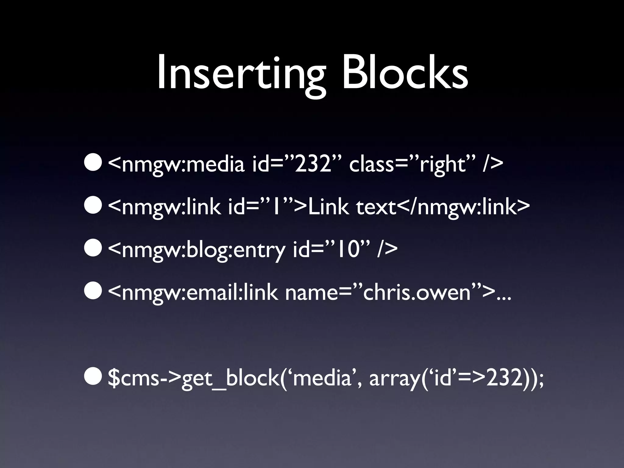 Inserting Blocks <nmgw:media id=”232” class=”right” /> <nmgw:link id=”1”>Link text</nmgw:link> <nmgw:blog:entry id=”10” /> <nmgw:email:link name=”chris.owen”>... $cms->get_block(‘media’, array(‘id’=>232)); 
