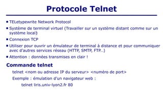  TELetypewrite Network Protocol
 Système de terminal virtuel (Travailler sur un système distant comme sur un
système local)‫‏‬
 Connexion TCP
 Utiliser pour ouvrir un émulateur de terminal à distance et pour communiquer
avec d’autres services réseau (HTTP, SMTP, FTP…)
 Attention : données transmises en clair !
Commande telnet
telnet <nom ou adresse IP du serveur> <numéro de port>
Exemple : émulation d’un navigateur web :
telnet liris.univ-lyon2.fr 80
Protocole Telnet
 