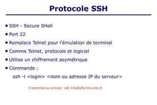  SSH - Secure SHell
 Port 22
 Remplace Telnet pour l’émulation de terminal
 Comme Telnet, protocole et logiciel
 Utilise un chiffrement asymétrique
 Commande :
ssh -l <login> <nom ou adresse IP du serveur>
Protocole SSH
Connexion au serveur : ssh -l ksehaba liris.cnrs.fr
 