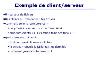  Un serveur de fichiers
 Des clients qui demandent des fichiers
 Comment gérer la concurrence ?
un processus serveur => un client servi
plusieurs clients => il va falloir faire des fork() !!!
 Quel protocole utiliser ?
le client envoie le nom du fichier
le serveur renvoie la taille puis les données
comment gère-t-on les erreurs ?
Exemple de client/serveur
 
