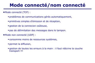  Mode connecté (TCP) :
 problèmes de communications gérés automatiquement,
 primitives simples d’émission et de réception,
 gestion de la connexion coûteuse,
 pas de délimitation des messages dans le tampon.
 Mode non connecté (UDP) :
 consomme moins de ressources systèmes,
 permet la diffusion,
 gestion de toutes les erreurs à la main : il faut réécrire la couche
transport !!!
Mode connecté/nom connecté
 