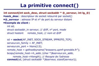 La primitive connect()
int connect(int sock_desc, struct sockaddr * @_serveur, int lg_@)
 sock_desc : descripteur de socket retourné par socket()
 @_serveur : adresse IP et n° de port du serveur distant
 Exemple de client :
int sd;
struct sockaddr_in serveur; // @IP, n° port, mode
struct hostent remote_host; // nom et @IP
sd = socket(AF_INET, SOCK_STREAM, IPPROTO_TCP);
serveur.sin_family = AF_INET;
serveur.sin_port = htons(13);
remote_host = gethostbyname(“brassens.upmf-grenoble.fr”);
bcopy(remote_host->h_addr, (char *)&serveur.sin_addr,
remote_host->hlength); // Recopie de l’adresse
connect(sd, (struct sockaddr *)&serveur, sizeof(serveur));
 
