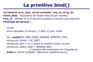 La primitive bind()
int bind(int sock_desc, struct sockaddr *my_@, int lg_@)
 sock_desc : descripteur de socket retourné par socket()
 my_@ : adresse IP et n° de port auxquels le serveur veut répondre
 Exemple de serveur :
int sd;
struct sockaddr_in serveur; // @IP, n° port, mode
sd = socket(AF_INET, SOCK_STREAM, IPPROTO_TCP);
serveur.sin_family = AF_INET;
serveur.sin_port = 0; // Laisse le système choisir un port
serveur.sin_addr.s_addr = INADDR_ANY;
// Autorise des connexions de n’importe où
bind(sd, (struct sockaddr *)&serveur, sizeof(serveur));
 