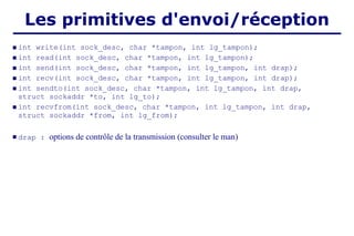 Les primitives d'envoi/réception
 int write(int sock_desc, char *tampon, int lg_tampon);
 int read(int sock_desc, char *tampon, int lg_tampon);
 int send(int sock_desc, char *tampon, int lg_tampon, int drap);
 int recv(int sock_desc, char *tampon, int lg_tampon, int drap);
 int sendto(int sock_desc, char *tampon, int lg_tampon, int drap,
struct sockaddr *to, int lg_to);
 int recvfrom(int sock_desc, char *tampon, int lg_tampon, int drap,
struct sockaddr *from, int lg_from);
 drap : options de contrôle de la transmission (consulter le man)
 