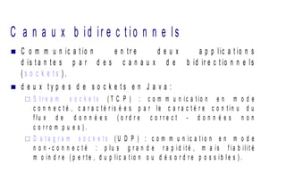 C a n a u x b id ir e c t io n n e ls
 C o m m u n ic a t io n e n t r e d e u x a p p lic a t io n s
d is t a n t e s p a r d e s c a n a u x d e b id ir e c t io n n e ls
( s o c k e t s ) .
 d e u x t y p e s d e s o c k e t s e n J a v a :
 S t r e a m s o c k e t s ( T C P ) : c o m m u n ic a t io n e n m o d e
c o n n e c t é , c a r a c t é r is é e s p a r le c a r a c t è r e c o n t in u d u
f lu x d e d o n n é e s ( o r d r e c o r r e c t - d o n n é e s n o n
c o r r o m p u e s ) .
 D a t a g r a m s o c k e t s ( U D P ) : c o m m u n ic a t i o n e n m o d e
n o n - c o n n e c t é : p lu s g r a n d e r a p i d it é , m a is f ia b ilit é
m o in d r e ( p e r t e , d u p lic a t io n o u d é s o r d r e p o s s i b l e s ) .
 