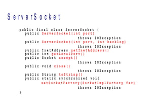 S e r v e r S o c k e t
p u b l i c f i n a l c l a s s S e r v e r S o c k e t {
p u b l i c S e r v e r S o c k e t ( i n t p o r t )
t h r o w s I O E x c e p t i o n
p u b l i c S e r v e r S o c k e t ( i n t p o r t , i n t b a c k l o g )
t h r o w s I O E x c e p t i o n
p u b l i c I n e t A d d r e s s g e t I n e t A d d r e s s ( )
p u b l i c i n t g e t L o c a l P o r t ( )
p u b l i c S o c k e t a c c e p t ( )
t h r o w s I O E x c e p t i o n
p u b l i c v o i d c l o s e ( )
t h r o w s I O E x c e p t i o n
p u b l i c S t r i n g t o S t r i n g ( )
p u b l i c s t a t i c s y n c h r o n i z e d v o i d
s e t S o c k e t F a c t o r y ( S o c k e t I m p l F a c t o r y f a c )
t h r o w s I O E x c e p t i o n
}
 