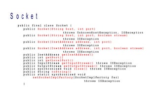 S o c k e t
p u b l i c f i n a l c l a s s S o c k e t {
p u b l i c S o c k e t ( S t r i n g h o s t , i n t p o r t )
t h r o w s U n k n o w n H o s t E x c e p t i o n , I O E x c e p t i o n
p u b l i c S o c k e t ( S t r i n g h o s t , i n t p o r t , b o o l e a n s t r e a m )
t h r o w s I O E x c e p t i o n
p u b l i c S o c k e t ( I n e t A d d r e s s a d d r e s s , i n t p o r t )
t h r o w s I O E x c e p t i o n
p u b l i c S o c k e t ( I n e t A d d r e s s a d d r e s s , i n t p o r t , b o o l e a n s t r e a m )
t h r o w s I O E x c e p t i o n
p u b l i c I n e t A d d r e s s g e t I n e t A d d r e s s ( )
p u b l i c i n t g e t P o r t ( )
p u b l i c i n t g e t L o c a l P o r t ( )
p u b l i c I n p u t S t r e a m g e t I n p u t S t r e a m ( ) t h r o w s I O E x c e p t i o n
p u b l i c O u t p u t S t r e a m g e t O u t p u t S t r e a m ( ) t h r o w s I O E x c e p t i o n
p u b l i c s y n c h r o n i z e d v o i d c l o s e ( ) t h r o w s I O E x c e p t i o n
p u b l i c S t r i n g t o S t r i n g ( )
p u b l i c s t a t i c s y n c h r o n i z e d v o i d
s e t S o c k e t I m p l F a c t o r y ( S o c k e t I m p l F a c t o r y f a c )
t h r o w s I O E x c e p t i o n
}
 