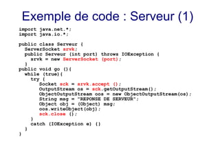 Exemple de code : Serveur (1)
import java.net.*;
import java.io.*;
public class Serveur {
ServerSocket srvk;
public Serveur (int port) throws IOException {
srvk = new ServerSocket (port);
}
public void go (){
while (true){
try {
Socket sck = srvk.accept ();
OutputStream os = sck.getOutputStream();
ObjectOutputStream oos = new ObjectOutputStream(os);
String msg = "REPONSE DE SERVEUR";
Object obj = (Object) msg;
oos.writeObject(obj);
sck.close ();
}
catch (IOException e) {}
}
}
 